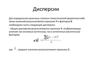 Дисперсии 
Для определения величины степени стохастической (вероятностной) 
связи значений результативного признака Y и факторов Хi 
необходимо знать следующие дисперсии: 
- общую дисперсию результативного признака Y, отображающую 
влияние как основных (учтенных), так и остаточных (неучтенных) 
факторов: 
, 
i å= 
y - 
y 
( ) 
n 
2 1 
2 
n 
s y 
= 
i 
y 
где - среднее значение результативного признака Y; 
 