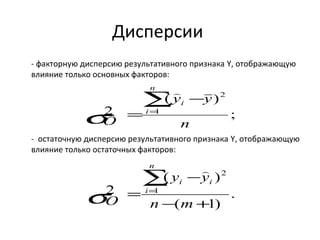 Дисперсии 
- факторную дисперсию результативного признака Y, отображающую 
влияние только основных факторов: 
; 
 
i å= 
y - 
y 
( ) 
n 
2 1 
2 
n 
s 
Ô 
i 
= 
- остаточную дисперсию результативного признака Y, отображающую 
влияние только остаточных факторов: 
. 
 
y - 
y 
( ) 
( 1) 
2 1 
2 
- + 
= 
å= 
n m 
O 
n 
i 
i i 
s 
 