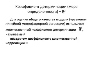 Коэффициент детерминации (мера 
определенности) – R2 
Для оценки общего качества модели (уравнения 
линейной многофакторной регрессии) используют 
множественный коэффициент детерминации R2, 
называемый 
квадратом коэффициента множественной 
корреляции R. 
 