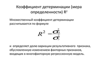 Коэффициент детерминации (мера 
определенности) R2 
Множественный коэффициент детерминации 
рассчитывается по формуле 
s2 
2 
R = Ô 
s 
2 
y 
и определяет долю вариации результативного признака, 
обусловленную изменением факторных признаков, 
входящих в многофакторную регрессионную модель. 
 