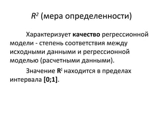 R2 (мера определенности) 
Характеризует качество регрессионной 
модели - степень соответствия между 
исходными данными и регрессионной 
моделью (расчетными данными). 
Значение R2 находится в пределах 
интервала [0;1]. 
 