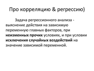 Про корреляцию & регрессию) 
Задача регрессионного анализа - 
выяснение действия на зависимую 
переменную главных факторов, при 
неизменных прочих условиях, и при условии 
исключения случайных воздействий на 
значение зависимой переменной. 
 