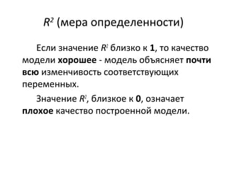 R2 (мера определенности) 
Если значение R2 близко к 1, то качество 
модели хорошее - модель объясняет почти 
всю изменчивость соответствующих 
переменных. 
Значение R2, близкое к 0, означает 
плохое качество построенной модели. 
 