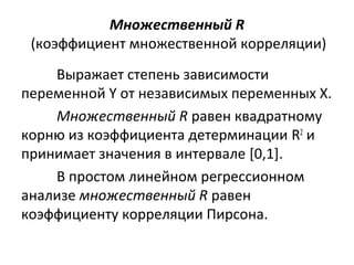 Множественный R 
(коэффициент множественной корреляции) 
Выражает степень зависимости 
переменной Y от независимых переменных X. 
Множественный R равен квадратному 
корню из коэффициента детерминации R2 и 
принимает значения в интервале [0,1]. 
В простом линейном регрессионном 
анализе множественный R равен 
коэффициенту корреляции Пирсона. 
 