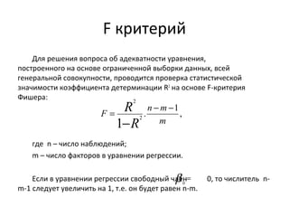 F критерий 
Для решения вопроса об адекватности уравнения, 
построенного на основе ограниченной выборки данных, всей 
генеральной совокупности, проводится проверка статистической 
значимости коэффициента детерминации R2 на основе F-критерия 
Фишера: 
= R - - 
- 
F n m 
. 1, 
2 
R 
1 2 
m 
где n – число наблюдений; 
m – число факторов в уравнении регрессии. 
b = 0 
Если в уравнении регрессии свободный член 0, то числитель n-m- 
1 следует увеличить на 1, т.е. он будет равен n-m. 
 
