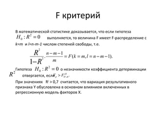 F критерий 
В математической статистике доказывается, что если гипотеза 
выполняется, то величина F имеет F-распределение с 
: 2 0 
0 H R = 
k=m и l=n-m-1 числом степеней свободы, т.е. 
R 
n m 
R 
- - = = = - - 
. 1 ( , 1). 
2 
- 
1 2 
F k m l n m 
m 
: 2 0 
0 H R = 
Гипотеза о незначимости коэффициента детерминации 
p ïð F F a > 
отвергается, если 
êð 
. , 
При значениях R2 > 0,7 считается, что вариация результативного 
признака Y обусловлена в основном влиянием включенных в 
регрессионную модель факторов Х. 
R2 
 