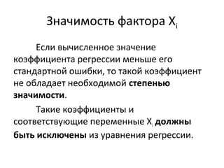 Значимость фактора Хi 
Если вычисленное значение 
коэффициента регрессии меньше его 
стандартной ошибки, то такой коэффициент 
не обладает необходимой степенью 
значимости. 
Такие коэффициенты и 
соответствующие переменные Хi должны 
быть исключены из уравнения регрессии. 
 
