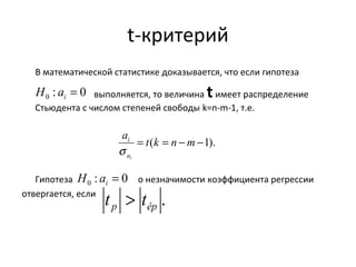 t-критерий 
В математической статистике доказывается, что если гипотеза 
выполняется, то величина t имеет распределение 
: 0 0 = i H a 
Стьюдента с числом степеней свободы k=n-m-1, т.е. 
: 0 0 = i H a 
Гипотеза о незначимости коэффициента регрессии 
отвергается, если 
a = t(k = n -m-1). 
ai 
i 
s 
. p êp t > t 
 