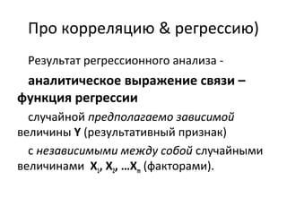 Про корреляцию & регрессию) 
Результат регрессионного анализа - 
аналитическое выражение связи – 
функция регрессии 
случайной предполагаемо зависимой 
величины Y (результативный признак) 
с независимыми между собой случайными 
величинами Х1, Х2, …Хm (факторами). 
 