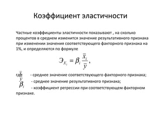 Коэффициент эластичности 
Частные коэффициенты эластичности показывают , на сколько 
процентов в среднем изменится значение результативного признака 
при изменении значения соответствующего факторного признака на 
1%, и определяются по формуле 
Э xi 
Хi i = b 
где - среднее значение соответствующего факторного признака; 
- среднее значение результативного признака; 
- коэффициент регрессии при соответствующем факторном 
признаке. 
, 
y 
i x 
y 
i b 
 