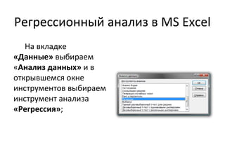 Регрессионный анализ в MS Excel 
На вкладке 
«Данные» выбираем 
«Анализ данных» и в 
открывшемся окне 
инструментов выбираем 
инструмент анализа 
«Регрессия»; 
 