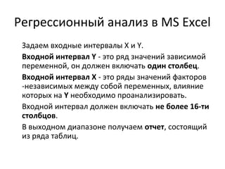 Регрессионный анализ в MS Excel 
Задаем входные интервалы X и Y. 
Входной интервал Y - это ряд значений зависимой 
переменной, он должен включать один столбец. 
Входной интервал X - это ряды значений факторов 
-независимых между собой переменных, влияние 
которых на Y необходимо проанализировать. 
Входной интервал должен включать не более 16-ти 
столбцов. 
В выходном диапазоне получаем отчет, состоящий 
из ряда таблиц. 
 