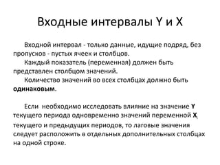 Входные интервалы Y и X 
Входной интервал - только данные, идущие подряд, без 
пропусков - пустых ячеек и столбцов. 
Каждый показатель (переменная) должен быть 
представлен столбцом значений. 
Количество значений во всех столбцах должно быть 
одинаковым. 
Если необходимо исследовать влияние на значение Y 
текущего периода одновременно значений переменной Xi 
текущего и предыдущих периодов, то лаговые значения 
следует расположить в отдельных дополнительных столбцах 
на одной строке. 
 