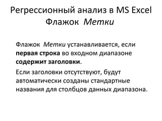 Регрессионный анализ в MS Excel 
Флажок Метки 
Флажок Метки устанавливается, если 
первая строка во входном диапазоне 
содержит заголовки. 
Если заголовки отсутствуют, будут 
автоматически созданы стандартные 
названия для столбцов данных диапазона. 
 