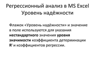 Регрессионный анализ в MS Excel 
Уровень надёжности 
Флажок «Уровень надёжности» и значение 
в поле используются для указания 
нестандартного значения уровня 
значимости коэффициента детерминации 
R2 и коэффициентов регрессии. 
 