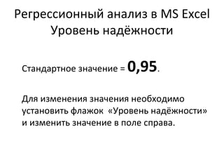Регрессионный анализ в MS Excel 
Уровень надёжности 
Стандартное значение = 0,95. 
Для изменения значения необходимо 
установить флажок «Уровень надёжности» 
и изменить значение в поле справа. 
 