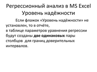 Регрессионный анализ в MS Excel 
Уровень надёжности 
Если флажок «Уровень надёжности» не 
установлен, то в отчёте, 
в таблице параметров уравнения регрессии 
будут созданы две одинаковых пары 
столбцов для границ доверительных 
интервалов. 
 