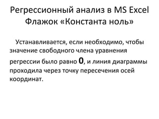 Регрессионный анализ в MS Excel 
Флажок «Константа ноль» 
Устанавливается, если необходимо, чтобы 
значение свободного члена уравнения 
регрессии было равно 0, и линия диаграммы 
проходила через точку пересечения осей 
координат. 
 