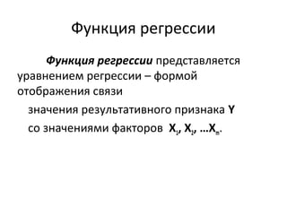 Функция регрессии 
Функция регрессии представляется 
уравнением регрессии – формой 
отображения связи 
значения результативного признака Y 
со значениями факторов Х1, Х2, …Хm. 
 