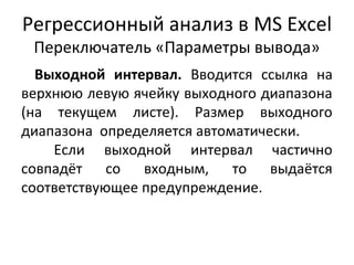 Регрессионный анализ в MS Excel 
Переключатель «Параметры вывода» 
Выходной интервал. Вводится ссылка на 
верхнюю левую ячейку выходного диапазона 
(на текущем листе). Размер выходного 
диапазона определяется автоматически. 
Если выходной интервал частично 
совпадёт со входным, то выдаётся 
соответствующее предупреждение. 
 