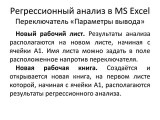 Регрессионный анализ в MS Excel 
Переключатель «Параметры вывода» 
Новый рабочий лист. Результаты анализа 
располагаются на новом листе, начиная с 
ячейки А1. Имя листа можно задать в поле 
расположенное напротив переключателя. 
Новая рабочая книга. Создаётся и 
открывается новая книга, на первом листе 
которой, начиная с ячейки А1, располагаются 
результаты регрессионного анализа. 
 