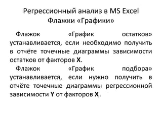 Регрессионный анализ в MS Excel 
Флажки «Графики» 
Флажок «График остатков» 
устанавливается, если необходимо получить 
в отчёте точечные диаграммы зависимости 
остатков от факторов Х. 
Флажок «График подбора» 
устанавливается, если нужно получить в 
отчёте точечные диаграммы регрессионной 
зависимости Y от факторов Хi. 
 