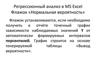 Регрессионный анализ в MS Excel 
Флажок «Нормальная вероятность» 
Флажок устанавливаются, если необходимо 
получить в отчёте точечный график 
зависимости наблюдаемых значений Y от 
автоматически формируемых интервалов 
персентилей. График строится на основе 
генерируемой таблицы «Вывод 
вероятности». 
 
