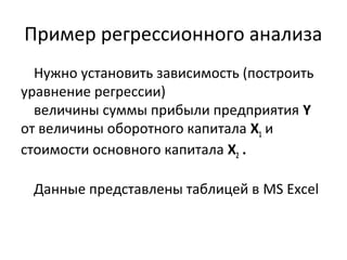 Пример регрессионного анализа 
Нужно установить зависимость (построить 
уравнение регрессии) 
величины суммы прибыли предприятия Y 
от величины оборотного капитала Х1 и 
стоимости основного капитала Х2 . 
Данные представлены таблицей в MS Excel 
 