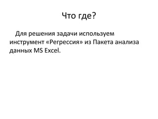 Что где? 
Для решения задачи используем 
инструмент «Регрессия» из Пакета анализа 
данных MS Excel. 
 