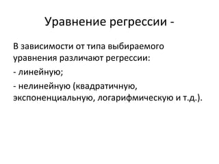 Уравнение регрессии - 
В зависимости от типа выбираемого 
уравнения различают регрессии: 
- линейную; 
- нелинейную (квадратичную, 
экспоненциальную, логарифмическую и т.д.). 
 
