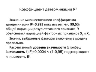 Коэффициент детерминации R2 
Значение множественного коэффициента 
детерминации R2=0,995 показывает, что 99,5% 
общей вариации результативного признака Y 
объясняется вариацией факторных признаков Х1 и Х2. 
Значит, выбранные факторы включены в модель 
правильно. 
Рассчитанный уровень значимости (столбец 
Значимость F) Fр=0,0004 < (1-0,95) подтверждает 
значимость R2. 
 