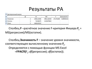 Результаты РА 
Столбец F –расчётное значение F-критерия Фишера Fp = 
MS(регрессия)/MS(остатки). 
Столбец Значимость F – значение уровня значимости, 
соответствующее вычисленному значению Fp. 
Определяется с помощью функции MS Excel 
=FРАСП(Fp; df(регрессия); df(остаток)). 
 