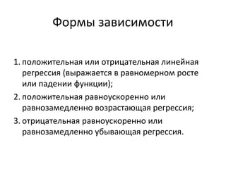 Формы зависимости 
1. положительная или отрицательная линейная 
регрессия (выражается в равномерном росте 
или падении функции); 
2. положительная равноускоренно или 
равнозамедленно возрастающая регрессия; 
3. отрицательная равноускоренно или 
равнозамедленно убывающая регрессия. 
 