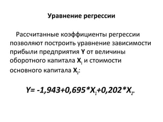 Уравнение регрессии 
Рассчитанные коэффициенты регрессии 
позволяют построить уравнение зависимости 
прибыли предприятия Y от величины 
оборотного капитала Х1 и стоимости 
основного капитала Х2: 
Y= -1,943+0,695*X1+0,202*X2. 
 
