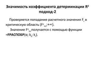 Значимость коэффициента детерминации R2 
подход-2 
Проверяется попадание расчетного значения Fp в 
критическую область (Fкр 
пр,α;+∞). 
Значение Fкр 
пр,α получается с помощью функции 
=FРАСПОБР(α; kф; ko). 
 