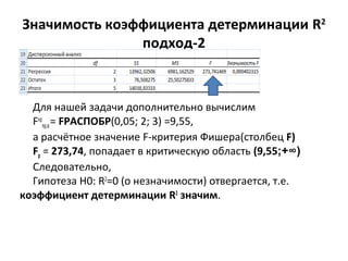 Значимость коэффициента детерминации R2 
подход-2 
Для нашей задачи дополнительно вычислим 
Fкр 
пр,α = FРАСПОБР(0,05; 2; 3) =9,55, 
а расчётное значение F-критерия Фишера(столбец F) 
Fp = 273,74, попадает в критическую область (9,55;+∞) 
Следовательно, 
Гипотеза Н0: R2=0 (о незначимости) отвергается, т.е. 
коэффициент детерминации R2 значим. 
 