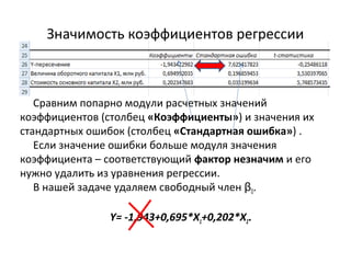 Значимость коэффициентов регрессии 
Сравним попарно модули расчетных значений 
коэффициентов (столбец «Коэффициенты») и значения их 
стандартных ошибок (столбец «Стандартная ошибка») . 
Если значение ошибки больше модуля значения 
коэффициента – соответствующий фактор незначим и его 
нужно удалить из уравнения регрессии. 
В нашей задаче удаляем свободный член β0. 
Y= -1,943+0,695*X1+0,202*X2. 
 