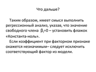 Что дальше? 
Таким образом, имеет смысл выполнить 
регрессионный анализ, указав, что значение 
свободного члена β0=0 – установить флажок 
«Константа-ноль». 
Если коэффициент при факторном признаке 
окажется незначимым– следует исключить 
соответствующий фактор из модели. 
 