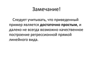 Замечание! 
Следует учитывать, что приведенный 
пример является достаточно простым, и 
далеко не всегда возможно качественное 
построение регрессионной прямой 
линейного вида. 
 