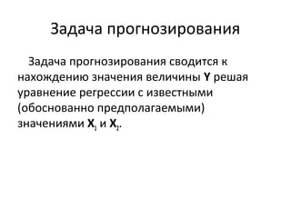 Задача прогнозирования 
Задача прогнозирования сводится к 
нахождению значения величины Y решая 
уравнение регрессии с известными 
(обоснованно предполагаемыми) 
значениями Х1 и Х2. 
 