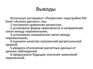 Выводы 
Используя инструмент «Регрессия» надстройки MS 
Excel «Анализ данных», мы: 
1.построили уравнение регрессии; 
2.установили форму зависимости и направление 
связи между переменными; 
3.установили направление связи между 
переменными; 
4.оценили качество полученной регрессионной 
прямой; 
5.увидели отклонения расчетных данных от 
данных наблюдений; 
6.предсказали будущие значения зависимой 
переменной. 
 