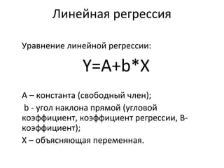 Линейная регрессия 
Уравнение линейной регрессии: 
Y=А+b*X 
A – константа (свободный член); 
b - угол наклона прямой (угловой 
коэффициент, коэффициент регрессии, B- 
коэффициент); 
X – объясняющая переменная. 
 
