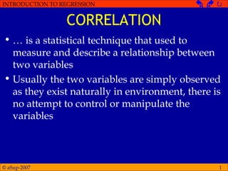 © aSup-2007
INTRODUCTION TO REGRESSION   
1
CORRELATION
• … is a statistical technique that used to
measure and describe a relationship between
two variables
• Usually the two variables are simply observed
as they exist naturally in environment, there is
no attempt to control or manipulate the
variables
 