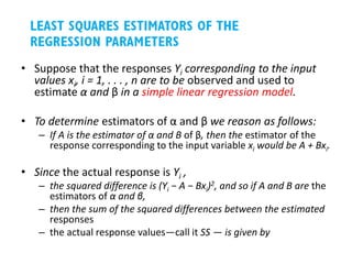 • Suppose that the responses Yi corresponding to the input
values xi, i = 1, . . . , n are to be observed and used to
estimate α and β in a simple linear regression model.
• To determine estimators of α and β we reason as follows:
– If A is the estimator of α and B of β, then the estimator of the
response corresponding to the input variable xi would be A + Bxi.
• Since the actual response is Yi ,
– the squared difference is (Yi − A − Bxi)2, and so if A and B are the
estimators of α and β,
– then the sum of the squared differences between the estimated
responses
– the actual response values—call it SS — is given by
 