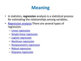 Meaning
• In statistics, regression analysis is a statistical process
for estimating the relationships among variables.
• Regression analysis:There are several types of
regression:
– Linear regression
– Simple linear regression
– Logistic regression
– Nonlinear regression
– Nonparametric regression
– Robust regression
– Stepwise regression
 
