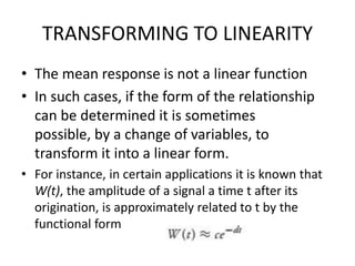 TRANSFORMING TO LINEARITY
• The mean response is not a linear function
• In such cases, if the form of the relationship
can be determined it is sometimes
possible, by a change of variables, to
transform it into a linear form.
• For instance, in certain applications it is known that
W(t), the amplitude of a signal a time t after its
origination, is approximately related to t by the
functional form
 