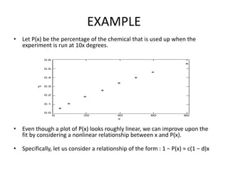 EXAMPLE
• Let P(x) be the percentage of the chemical that is used up when the
experiment is run at 10x degrees.
• Even though a plot of P(x) looks roughly linear, we can improve upon the
fit by considering a nonlinear relationship between x and P(x).
• Specifically, let us consider a relationship of the form : 1 − P(x) ≈ c(1 − d)x
 