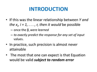 INTRODUCTION
• If this was the linear relationship between Y and
the xi, i = 1, . . . , r, then it would be possible
– once the βi were learned
– to exactly predict the response for any set of input
values.
• In practice, such precision is almost never
attainable
• The most that one can expect is that Equation
would be valid subject to random error
 