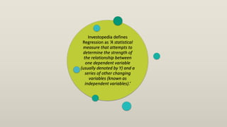 Investopedia defines
Regression as ‘A statistical
measure that attempts to
determine the strength of
the relationship between
one dependent variable
(usually denoted by Y) and a
series of other changing
variables (known as
independent variables).’
 