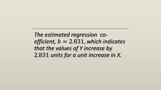 The estimated regression co-
efficient, 𝑏 = 2.831, which indicates
that the values of Y increase by
2.831 units for a unit increase in X.
 